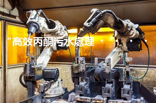 “高效丙酮污水處理，綠色環(huán)保新篇章”